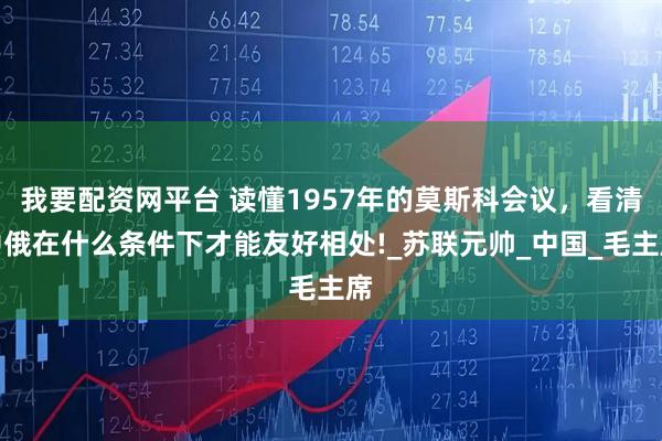 我要配资网平台 读懂1957年的莫斯科会议，看清中俄在什么条件下才能友好相处!_苏联元帅_中国_毛主席