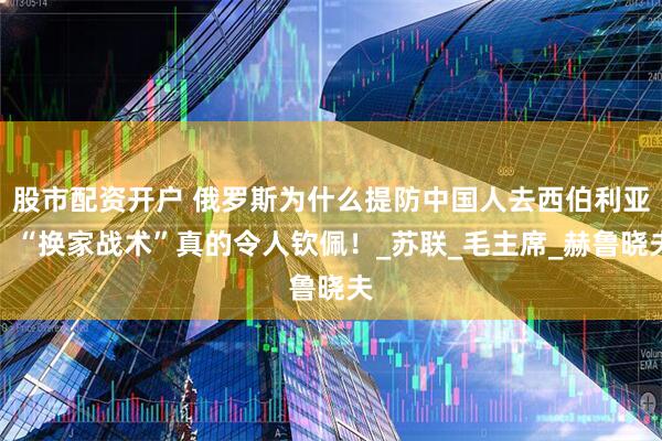 股市配资开户 俄罗斯为什么提防中国人去西伯利亚？“换家战术”真的令人钦佩！_苏联_毛主席_赫鲁晓夫