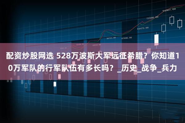 配资炒股网选 528万波斯大军远征希腊？你知道10万军队的行军队伍有多长吗？_历史_战争_兵力