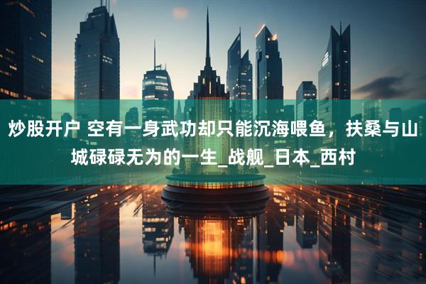 炒股开户 空有一身武功却只能沉海喂鱼，扶桑与山城碌碌无为的一生_战舰_日本_西村