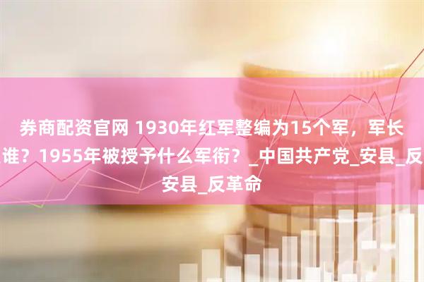 券商配资官网 1930年红军整编为15个军，军长都是谁？1955年被授予什么军衔？_中国共产党_安县_反革命