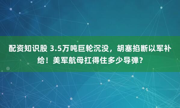 配资知识股 3.5万吨巨轮沉没，胡塞掐断以军补给！美军航母扛得住多少导弹？