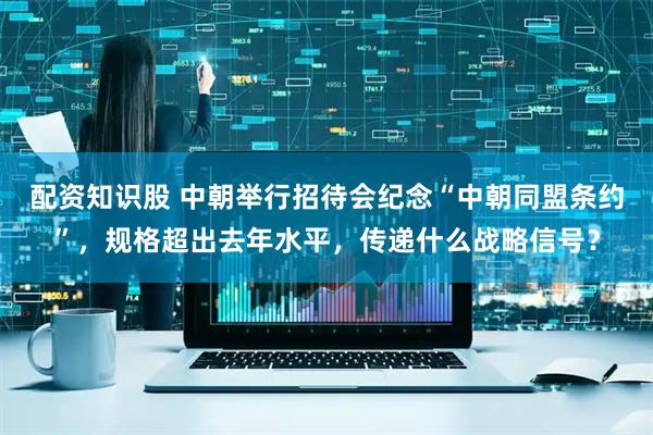 配资知识股 中朝举行招待会纪念“中朝同盟条约”，规格超出去年水平，传递什么战略信号？