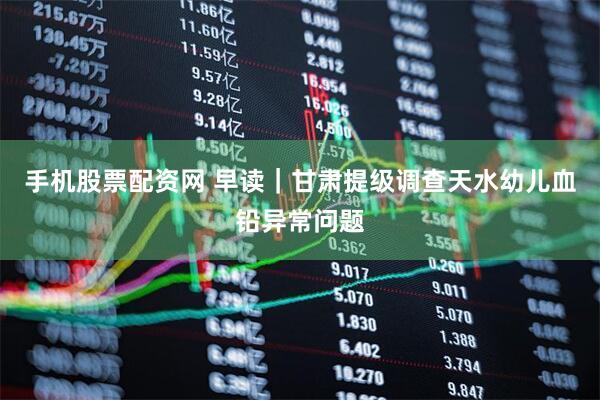 手机股票配资网 早读｜甘肃提级调查天水幼儿血铅异常问题