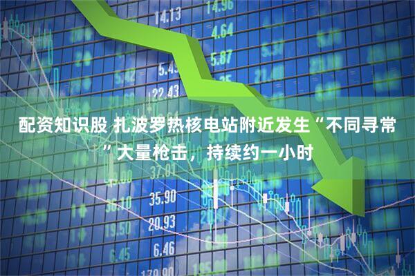 配资知识股 扎波罗热核电站附近发生“不同寻常”大量枪击，持续约一小时