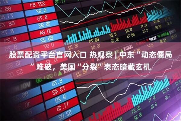 股票配资平台官网入口 热观察 | 中东“动态僵局”难破，美国“分裂”表态暗藏玄机