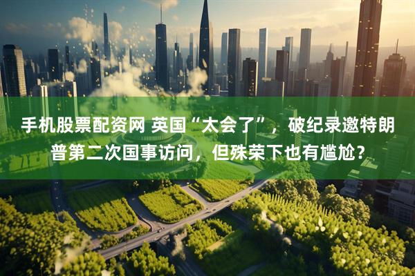 手机股票配资网 英国“太会了”，破纪录邀特朗普第二次国事访问，但殊荣下也有尴尬？