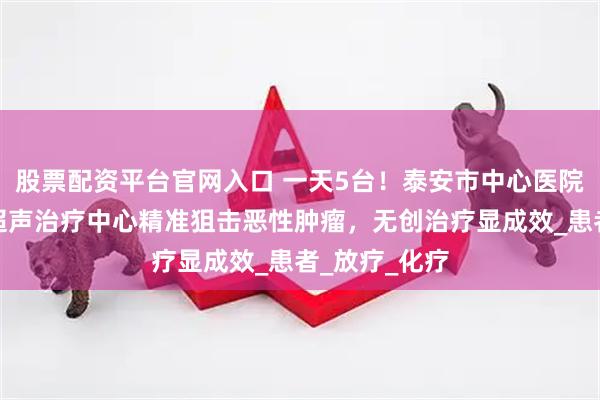 股票配资平台官网入口 一天5台！泰安市中心医院高强度聚焦超声治疗中心精准狙击恶性肿瘤，无创治疗显成效_患者_放疗_化疗