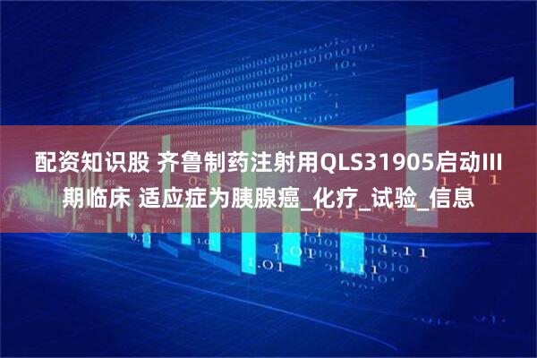 配资知识股 齐鲁制药注射用QLS31905启动III期临床 适应症为胰腺癌_化疗_试验_信息
