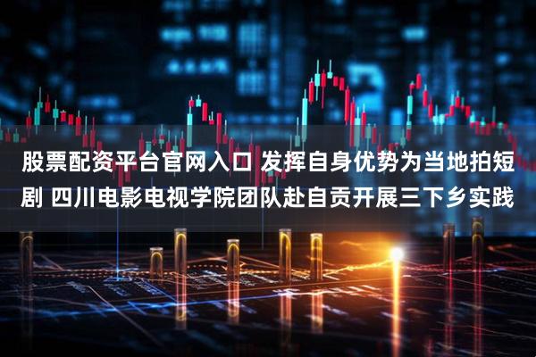 股票配资平台官网入口 发挥自身优势为当地拍短剧 四川电影电视学院团队赴自贡开展三下乡实践