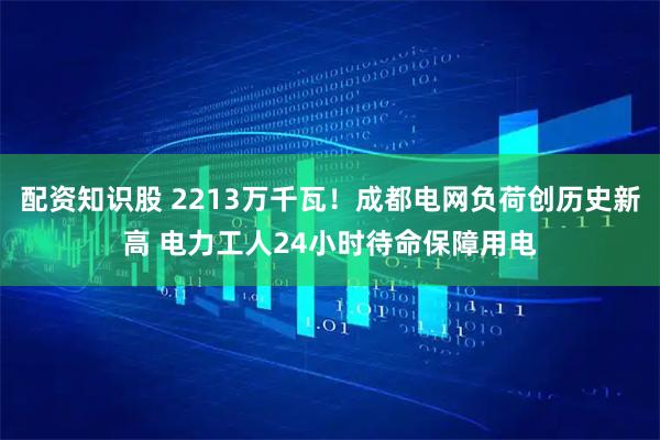 配资知识股 2213万千瓦！成都电网负荷创历史新高 电力工人24小时待命保障用电