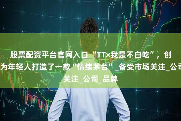 股票配资平台官网入口 “TT×我是不白吃”，创源股份为年轻人打造了一款“情绪茅台”_备受市场关注_公司_品牌