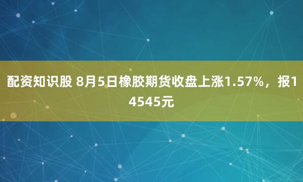 配资知识股 8月5日橡胶期货收盘上涨1.57%，报14545元