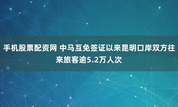 手机股票配资网 中马互免签证以来昆明口岸双方往来旅客逾5.2万人次