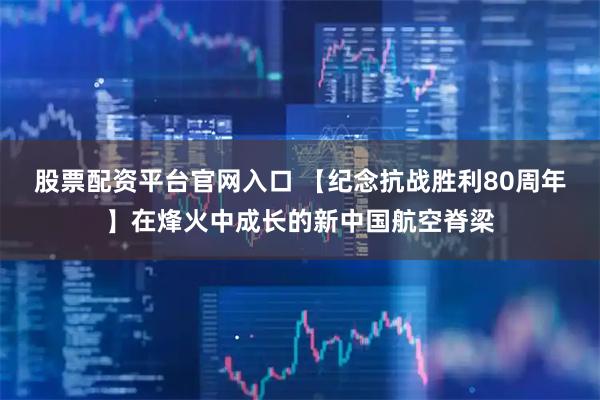 股票配资平台官网入口 【纪念抗战胜利80周年】在烽火中成长的新中国航空脊梁