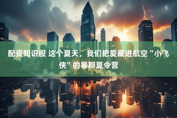 配资知识股 这个夏天，我们把爱藏进航空“小飞侠”的暑期夏令营