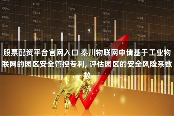 股票配资平台官网入口 秦川物联网申请基于工业物联网的园区安全管控专利, 评估园区的安全风险系数