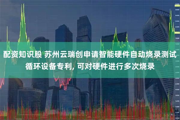 配资知识股 苏州云瑞创申请智能硬件自动烧录测试循环设备专利, 可对硬件进行多次烧录