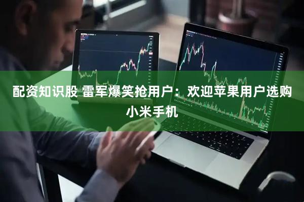 配资知识股 雷军爆笑抢用户：欢迎苹果用户选购小米手机