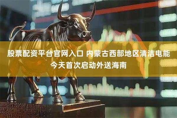 股票配资平台官网入口 内蒙古西部地区清洁电能今天首次启动外送海南