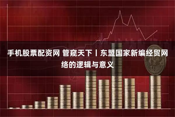 手机股票配资网 管窥天下丨东盟国家新编经贸网络的逻辑与意义