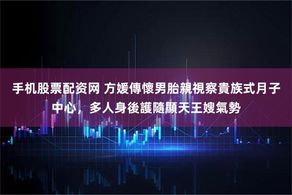 手机股票配资网 方媛傳懷男胎親視察貴族式月子中心，多人身後護隨顯天王嫂氣勢