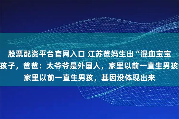 股票配资平台官网入口 江苏爸妈生出“混血宝宝”，家人以为抱错孩子，爸爸：太爷爷是外国人，家里以前一直生男孩，基因没体现出来