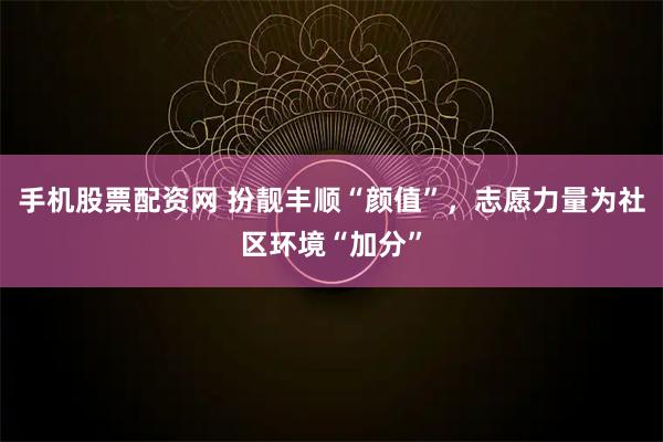 手机股票配资网 扮靓丰顺“颜值”，志愿力量为社区环境“加分”