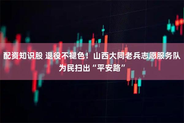 配资知识股 退役不褪色！山西大同老兵志愿服务队为民扫出“平安路”