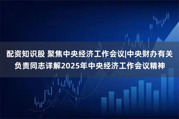 配资知识股 聚焦中央经济工作会议|中央财办有关负责同志详解2025年中央经济工作会议精神