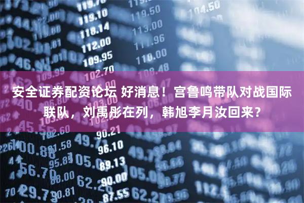 安全证券配资论坛 好消息！宫鲁鸣带队对战国际联队，刘禹彤在列，韩旭李月汝回来？